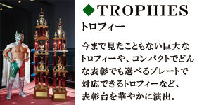 トロフィー　今まで見たこともない巨大なトロフィーや、コンパクトでどんな表彰でも選べるプレートで対応できるトロフィーなど、表彰台を華やかに演出。